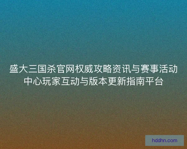 盛大三国杀官网权威攻略资讯与赛事活动中心玩家互动与版本更新指南平台